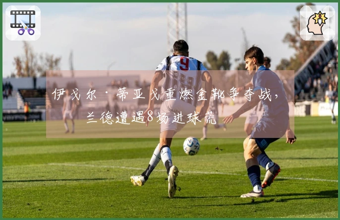 伊戈尔·蒂亚戈重燃金靴争夺战，哈兰德遭遇8场进球荒