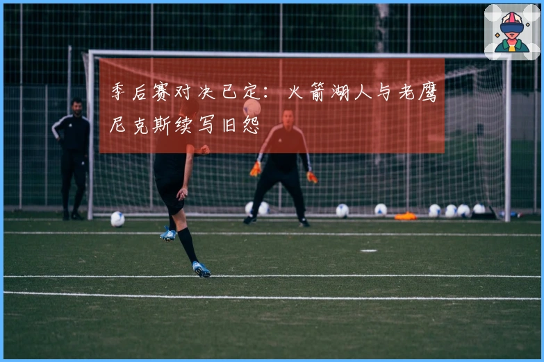 季后赛对决已定：火箭湖人与老鹰尼克斯续写旧怨
