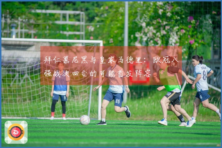 拜仁慕尼黑与皇家马德里：欧冠八强战次回合的可能首发阵容