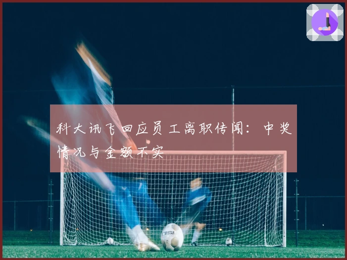 科大讯飞回应员工离职传闻：中奖情况与金额不实