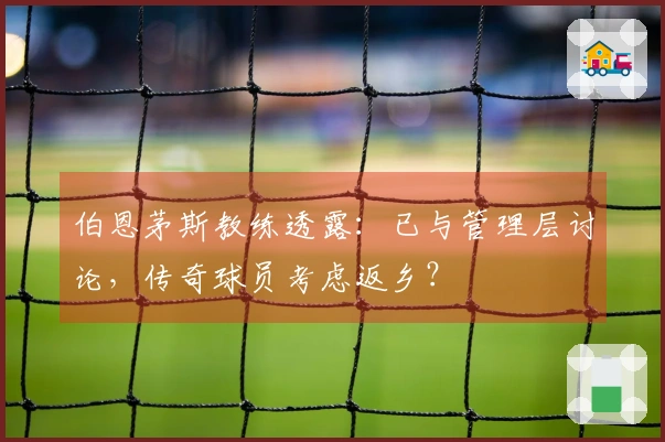 伯恩茅斯教练透露：已与管理层讨论，传奇球员考虑返乡？