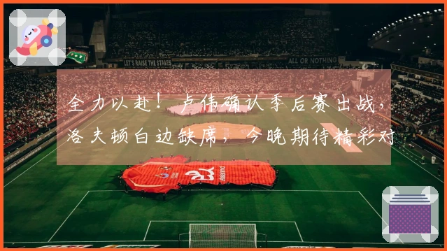 全力以赴！卢伟确认季后赛出战，洛夫顿白边缺席，今晚期待精彩对决