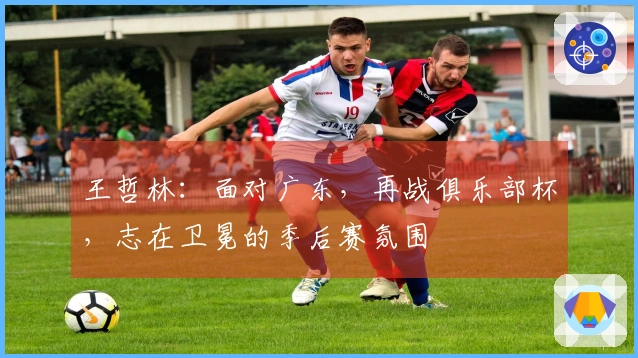 王哲林：面对广东，再战俱乐部杯，志在卫冕的季后赛氛围