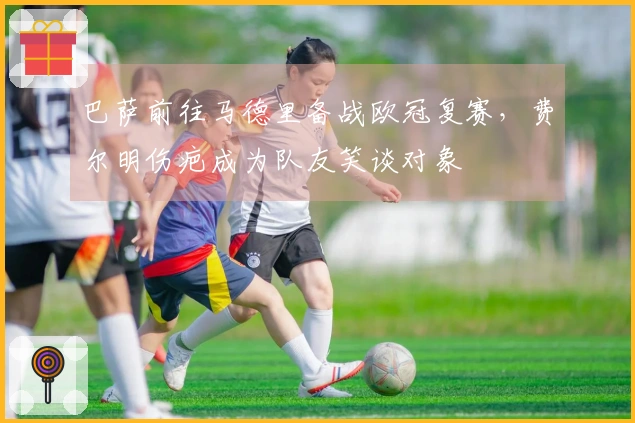 巴萨前往马德里备战欧冠复赛，费尔明伤疤成为队友笑谈对象