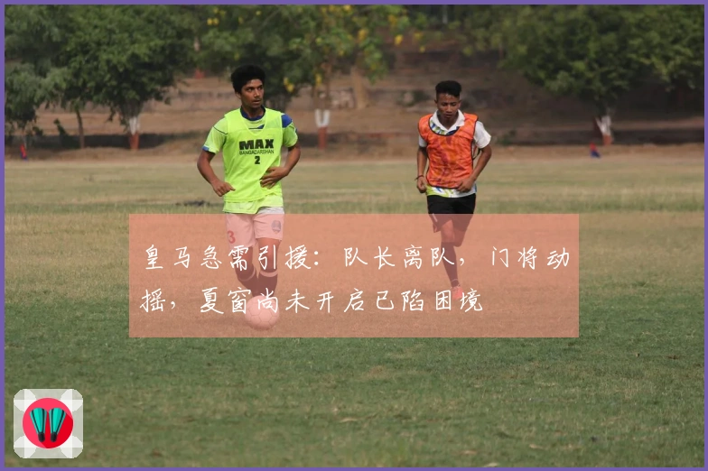 皇马急需引援：队长离队，门将动摇，夏窗尚未开启已陷困境