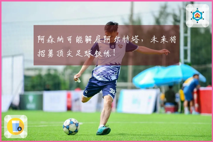 阿森纳可能解雇阿尔特塔，未来将招募顶尖足球教练！