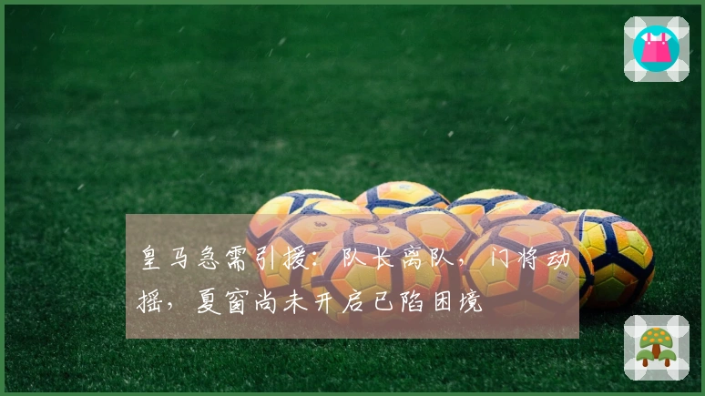 皇马急需引援：队长离队，门将动摇，夏窗尚未开启已陷困境