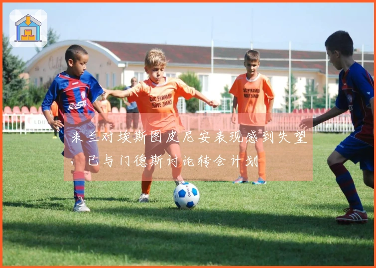 米兰对埃斯图皮尼安表现感到失望，已与门德斯讨论转会计划