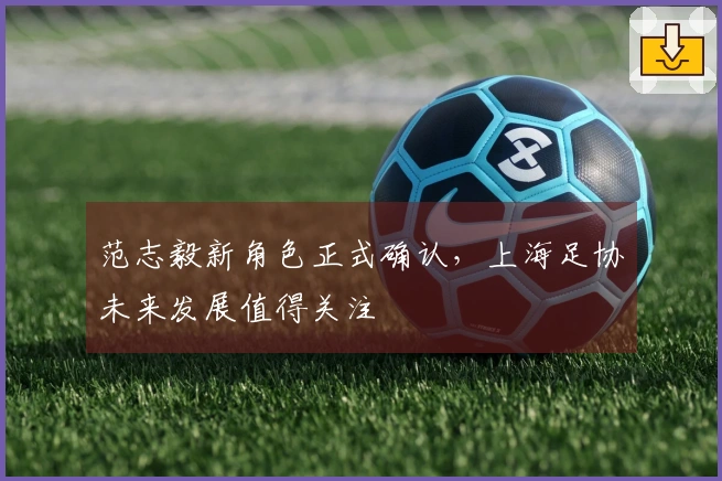 范志毅新角色正式确认，上海足协未来发展值得关注
