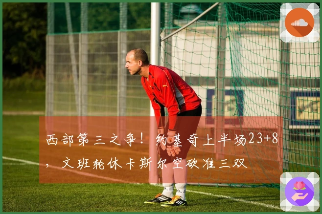 西部第三之争！约基奇上半场23+8，文班轮休卡斯尔空砍准三双