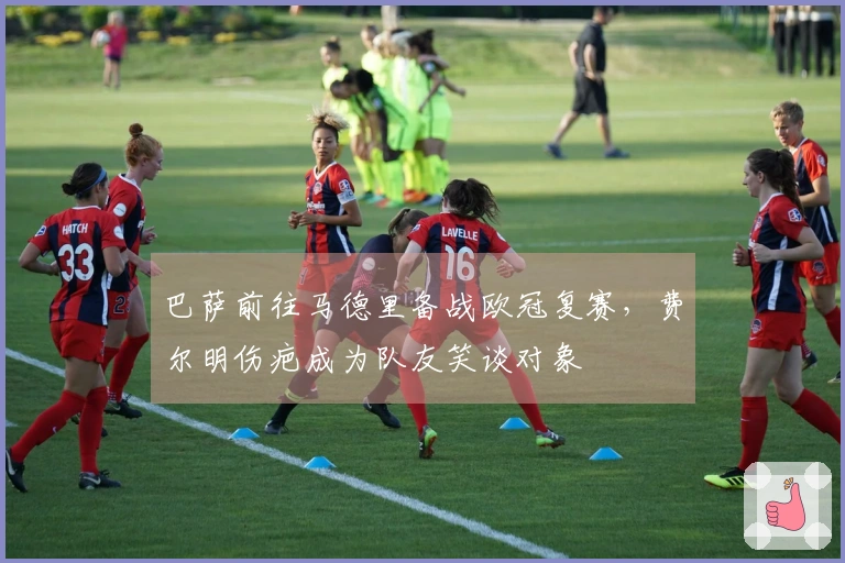 巴萨前往马德里备战欧冠复赛，费尔明伤疤成为队友笑谈对象