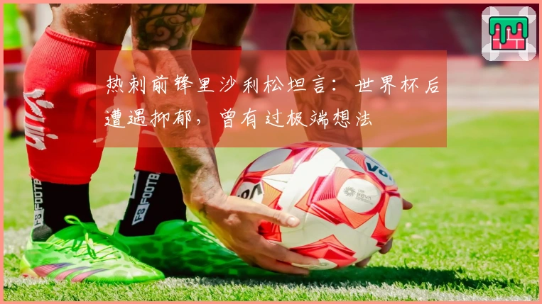 热刺前锋里沙利松坦言：世界杯后遭遇抑郁，曾有过极端想法