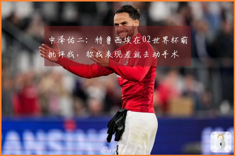 中泽佑二：特鲁西埃在02世界杯前批评我，称我表现差就去动手术