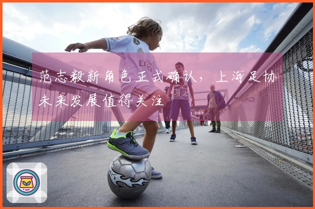 范志毅新角色正式确认，上海足协未来发展值得关注