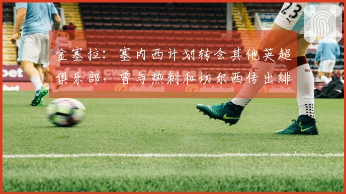 金塞拉：塞内西计划转会其他英超俱乐部，曾与热刺和切尔西传出绯闻