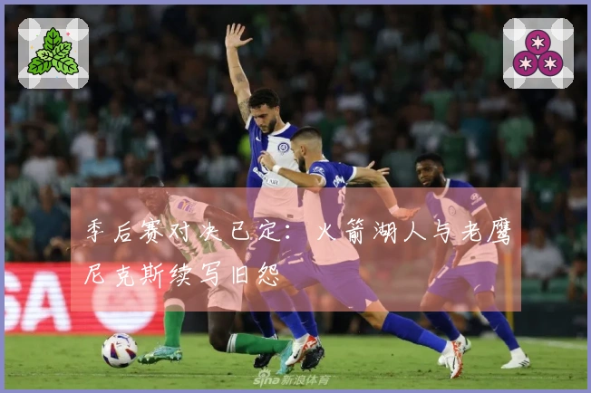 季后赛对决已定：火箭湖人与老鹰尼克斯续写旧怨