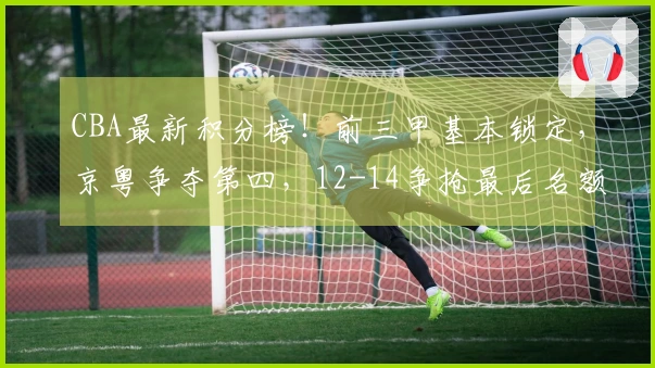 CBA最新积分榜！前三甲基本锁定，京粤争夺第四，12-14争抢最后名额！