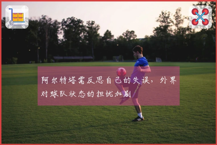 阿尔特塔需反思自己的失误，外界对球队状态的担忧加剧